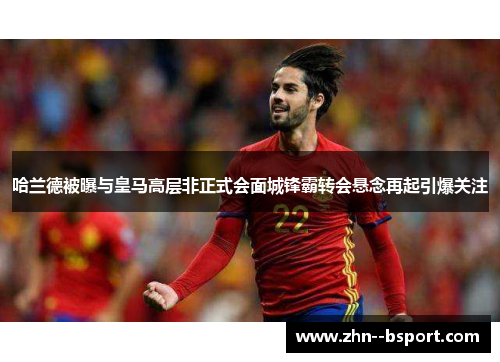 哈兰德被曝与皇马高层非正式会面城锋霸转会悬念再起引爆关注 哈兰德被曝与皇马高层非正式会面城锋霸转会悬念再起引爆关注