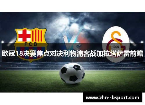 欧冠18决赛焦点对决利物浦客战加拉塔萨雷前瞻 欧冠18决赛焦点对决利物浦客战加拉塔萨雷前瞻