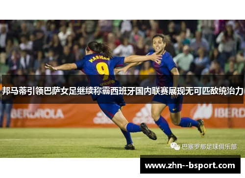 邦马蒂引领巴萨女足继续称霸西班牙国内联赛展现无可匹敌统治力