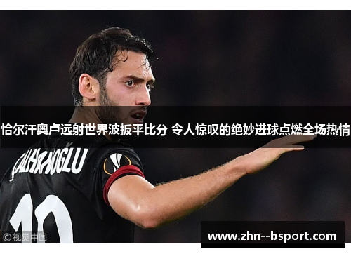 恰尔汗奥卢远射世界波扳平比分 令人惊叹的绝妙进球点燃全场热情 恰尔汗奥卢远射世界波扳平比分 令人惊叹的绝妙进球点燃全场热情