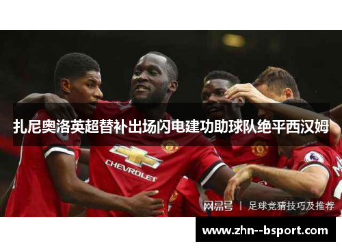扎尼奥洛英超替补出场闪电建功助球队绝平西汉姆 扎尼奥洛英超替补出场闪电建功助球队绝平西汉姆